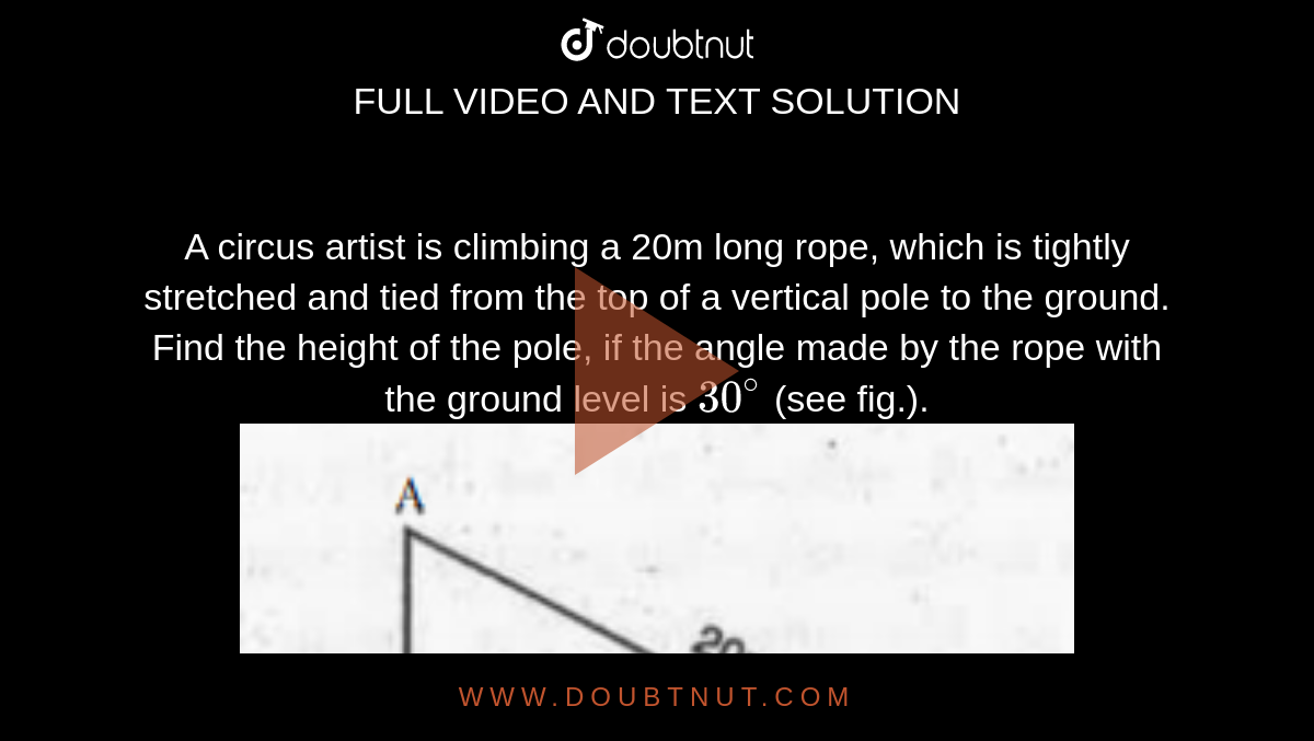 A circus artist is climbing a 20m long rope, which is tightly stretched and tied from the top of a vertical pole to the ground. Find the height of the pole, if the angle made by the rope with the ground level is `30^@` (see fig.). <br><img src="https://doubtnut-static.s.llnwi.net/static/physics_images/MBD_MAT_X_C09_S01_001_Q01.png" width="80%">