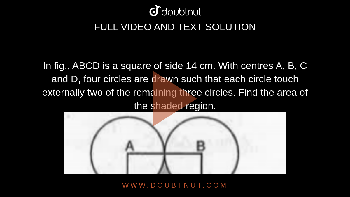 In fig., ABCD is a square of side 14 cm. With centres A, B, C and D, four circles are drawn such that each circle touch externally two of the remaining three circles. Find the area of the shaded region. <br><img src="https://doubtnut-static.s.llnwi.net/static/physics_images/MBD_MAT_X_C12_S03_007_Q01.png" width="80%">