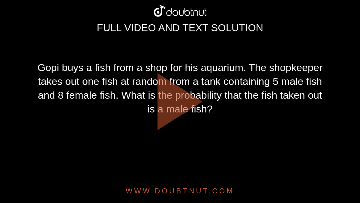 Gopi buys a fish from a shop for his aquarium. The shopkeeper takes out one fish at random from a tank containing 5 male fish and 8 female fish. What is the probability that the fish taken out is a male fish?