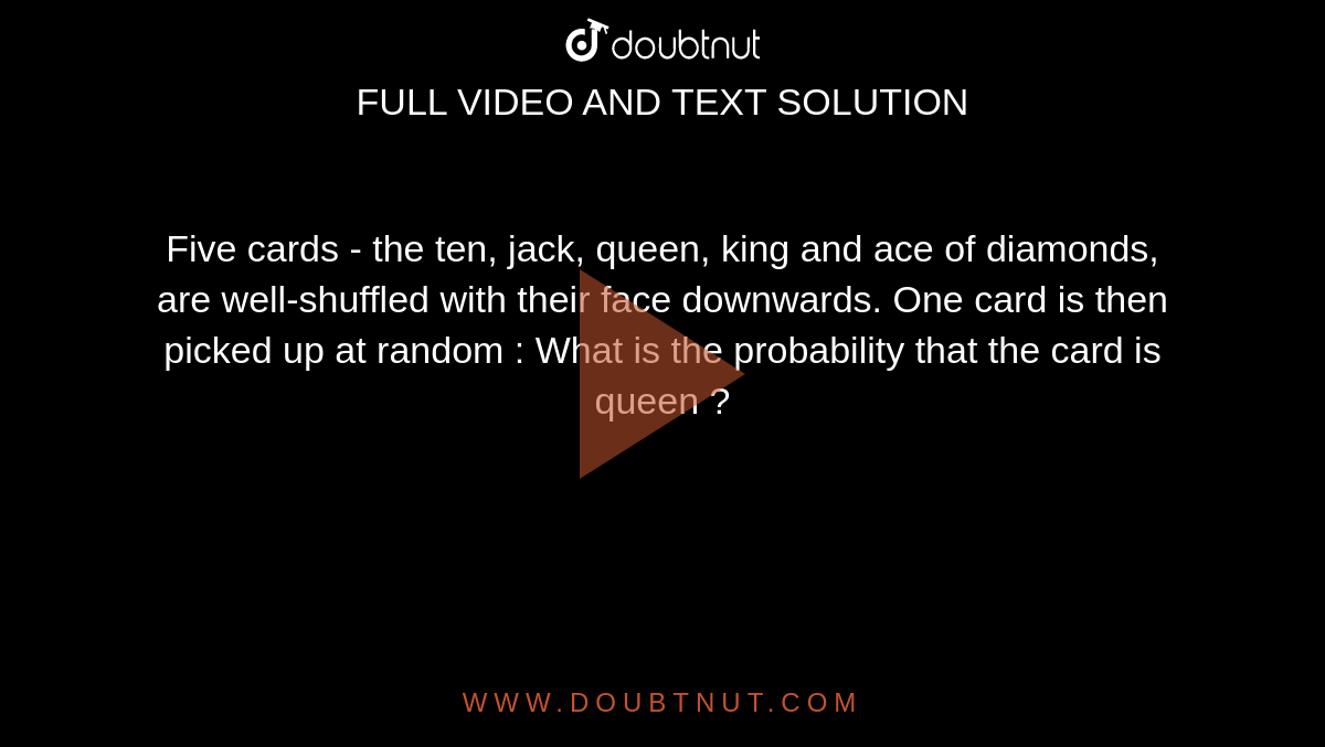 Five cards - the ten, jack, queen, king and ace of diamonds, are well-shuffled with their face downwards. One card is then picked up at random : What is the probability that the card is queen ?