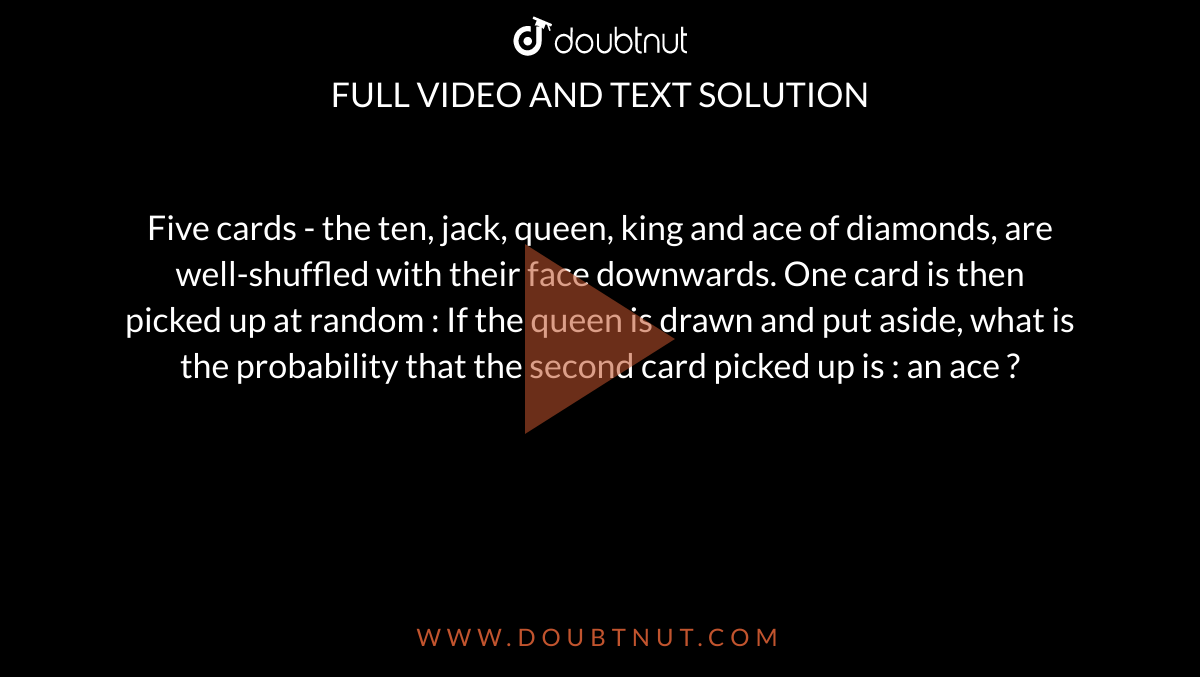 Five cards - the ten, jack, queen, king and ace of diamonds, are well-shuffled with their face downwards. One card is then picked up at random : If the queen is drawn and put aside, what is the probability that the second card picked up is : an ace ?