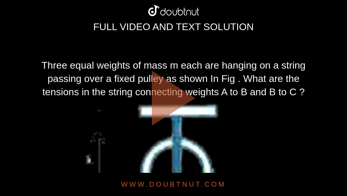 Three equal weights of mass m each are hanging on a string passing over a fixed pulley as shown In Fig . What are the tensions in the string connecting weights A to B and B to C ?<br> <img src="https://d10lpgp6xz60nq.cloudfront.net/physics_images/AKS_ELT_AI_PHY_XI_V01_A_C06_E04_011_Q01.png" width="80%">