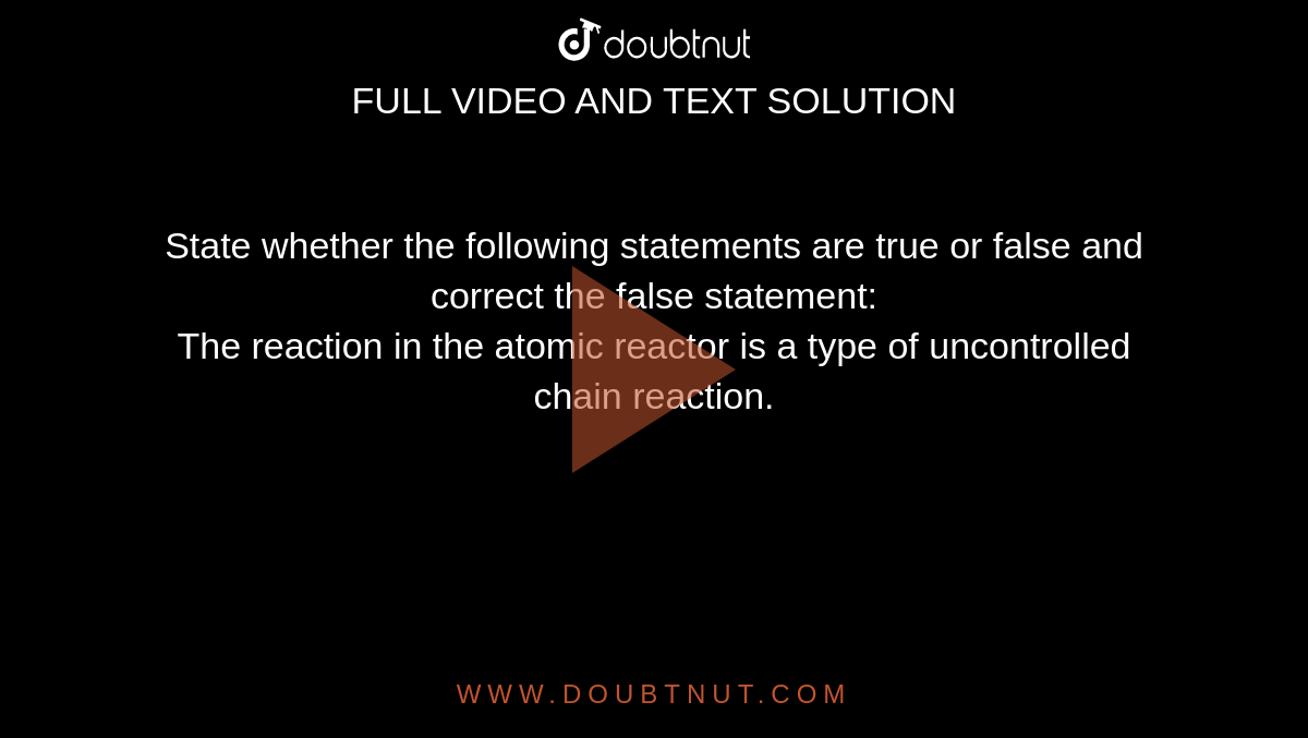State whether the following statements are true or false and correct the false statement: <br> The reaction in the atomic reactor is a type of uncontrolled chain reaction.