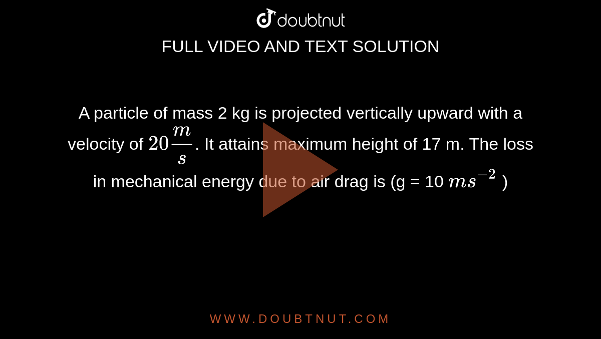 A particle of mass 2 kg is projected vertically upward with a velocity of `20 m/s`. It attains maximum height of 17 m. The loss in mechanical energy due to air drag is (g = 10 `ms^-2` )