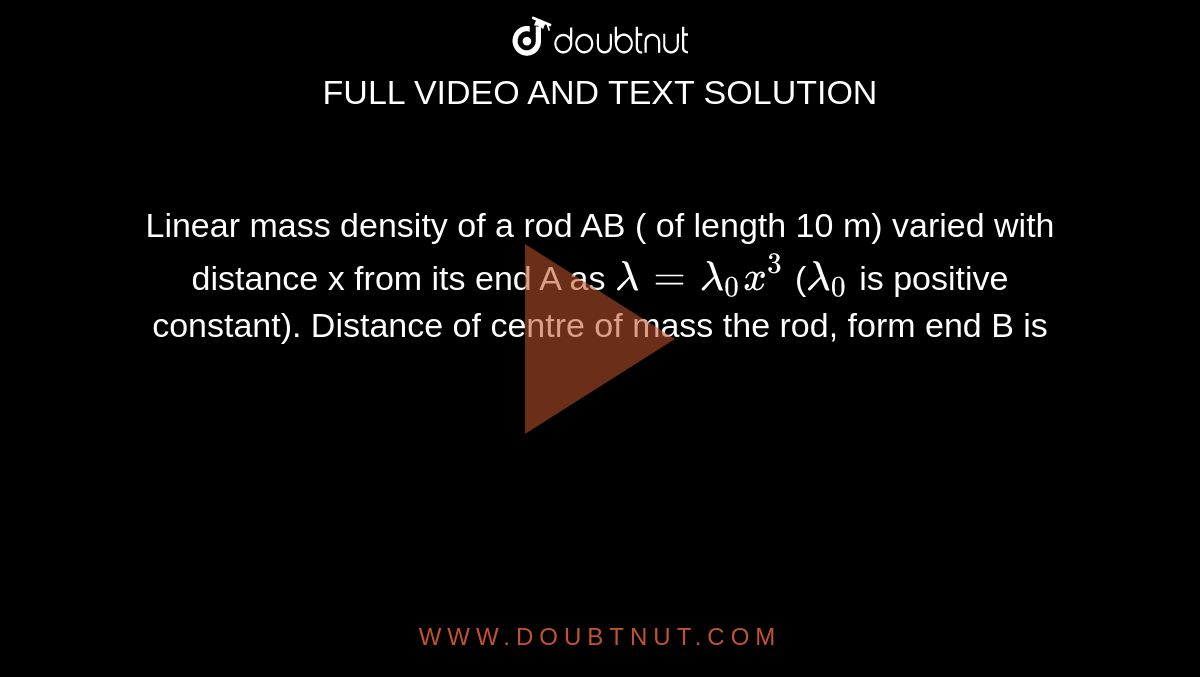 Linear mass density of a rod AB ( of length 10 m) varied with distance x from its end A as `lambda = lambda_0 x^3` (`lamda_0` is positive constant). Distance of centre of mass the rod, form end B is