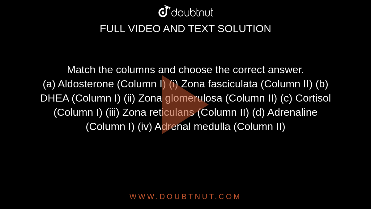 Match the columns and choose the correct answer. <br> (a) Aldosterone (Column I)  (i) Zona fasciculata (Column II)      (b) DHEA  (Column I)  (ii) Zona glomerulosa (Column II)    (c) Cortisol (Column I)  (iii) Zona reticulans (Column II)  (d) Adrenaline  (Column I)   (iv) Adrenal medulla  (Column II)