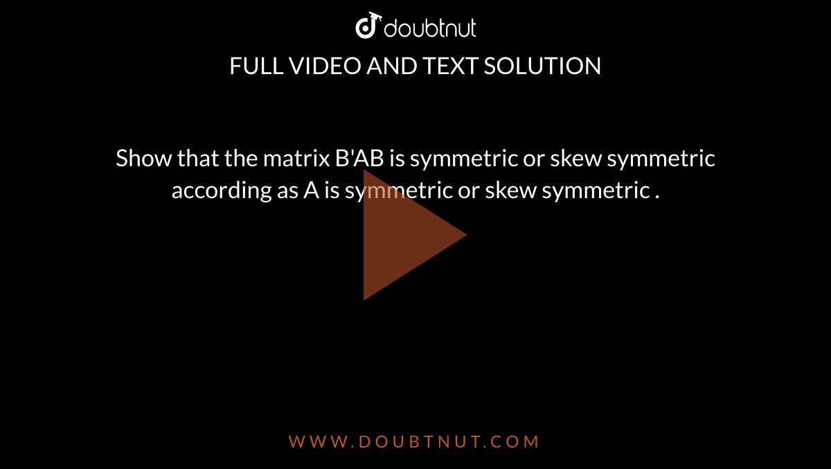 Show that the matrix B'AB is symmetric or skew symmetric according as A is symmetric or skew symmetric .