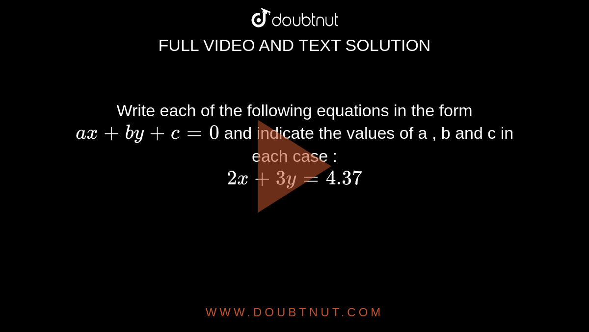 Write each of the following equations  in the form `ax + by + c = 0 ` and indicate the values of a , b and c in each case : <br> `2x + 3y = 4.37` 