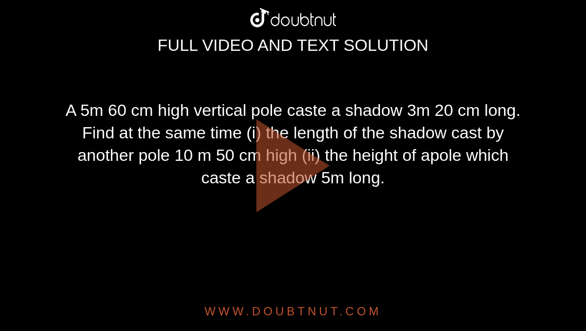A 5m 60 cm high vertical pole caste a shadow 3m 20 cm long. Find at the same time (i) the length of the shadow cast by another pole 10 m 50 cm high (ii) the height of apole which caste a shadow 5m long.