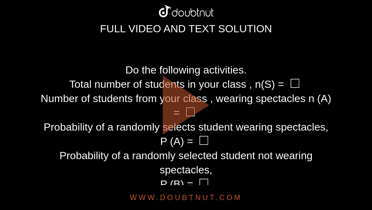 Do the following  activities. <br> Total  number of students in your  class , n(S) = `square`   <br>  Number of students  from your class , wearing  spectacles n (A) = `square`  <br>  Probability  of a randomly selects student wearing spectacles,  <br> P (A) = `square`   <br>  Probability of a randomly  selected student  not wearing spectacles, <br> P (B)  = `square` 