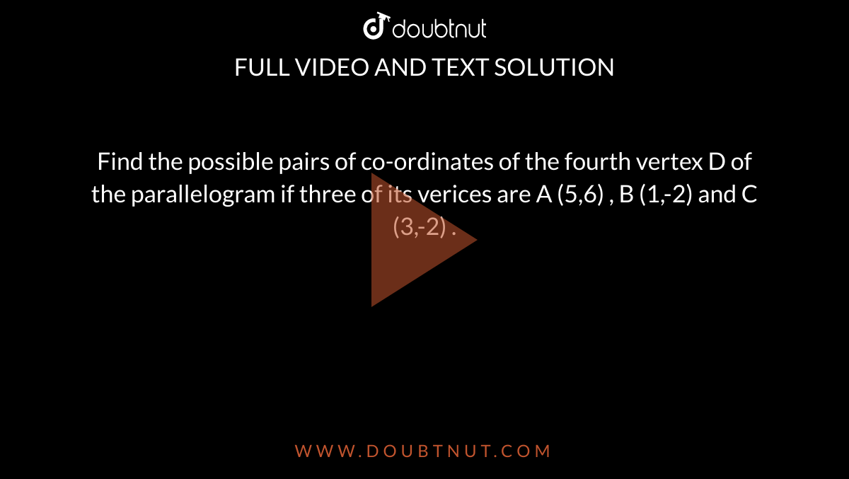Find the possible pairs of co-ordinates of the fourth vertex D of the parallelogram if three of its verices are A (5,6) , B (1,-2) and C (3,-2) . 
