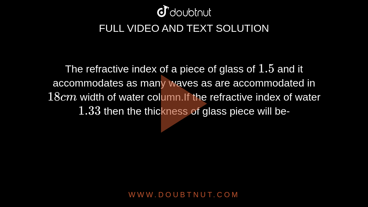 The refractive index of a piece of glass of `1.5` and it accommodates as many waves as are accommodated in `18 cm`  width of water column.If the refractive index of water   `1.33` then the thickness of glass piece will be-