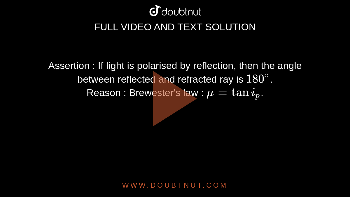 Assertion : If light is polarised by reflection, then the angle between reflected and refracted ray is `180^@`. <br> Reason : Brewester's law : `mu = tan i_p`.