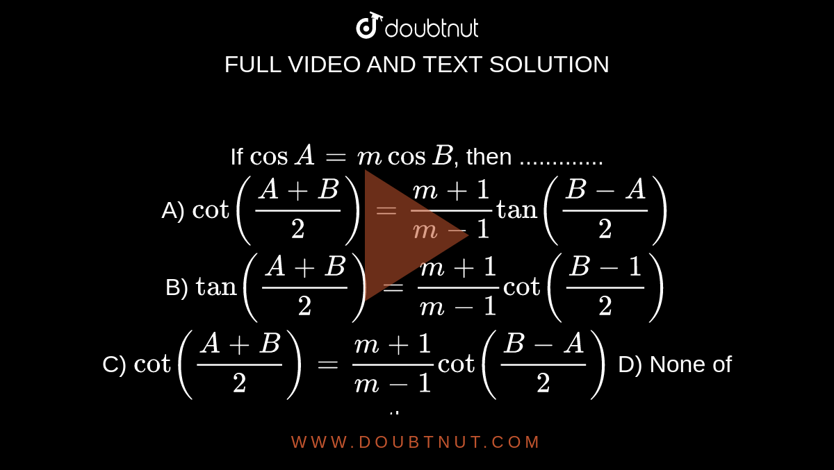 If  `cosA=mcosB`, then .............<br>
A)  `cot ((A+B)/(2)) =(m+1)/(m-1) tan ((B-A)/(2))` <br>
B)  `tan ((A+B)/(2)) =(m+1)/(m-1) cot ((B-1)/(2))` <br>
C)  `cot ((A+B)/(2)) =(m+1)/(m-1) cot ((B-A)/(2))`
D)  None of these 
