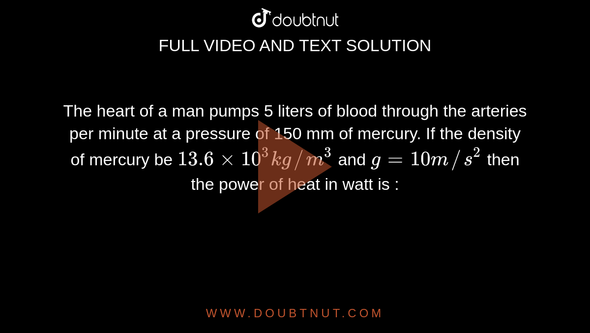 The heart of a man pumps 5 liters of blood through the arteries per minute at a pressure of 150 mm of mercury. If the density of mercury be `13.6xx10^(3) kg//m^(3)` and `g=10 m//s^(2)` then the power of heat in watt is : 