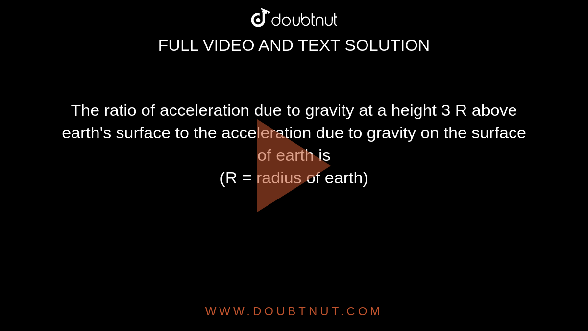 The ratio of acceleration due to gravity at a height 3 R above earth's surface to the acceleration due to gravity on the surface of earth is <br> (R = radius  of earth)