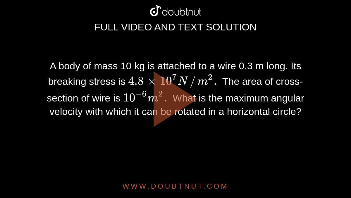 A body of mass 10 kg is attached to a wire 0.3 m long. Its breaking stress is `4.8xx10^(7)N//m^(2).` The area of cross-section of wire is `10^(-6)m^(2).` What is the maximum angular velocity with which it can be rotated in a horizontal circle? 