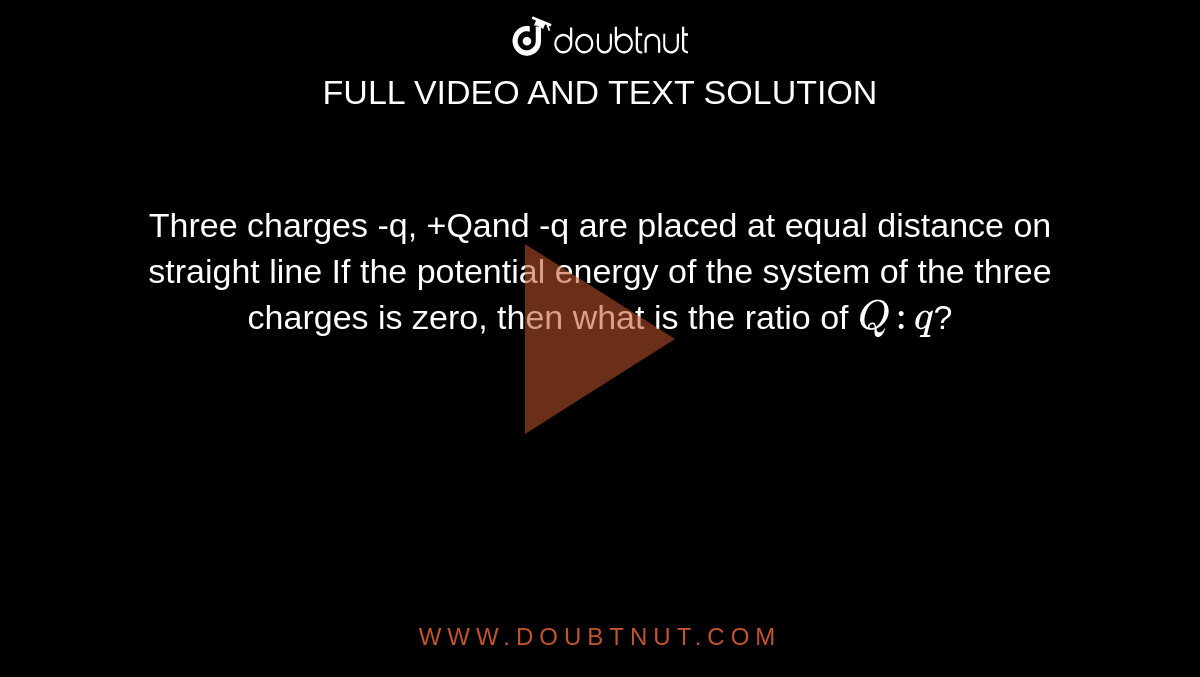 Three charges -q, +Qand -q are placed at equal distance on straight line If the potential energy of the system of the three charges is zero, then what is the ratio of `Q : q`?