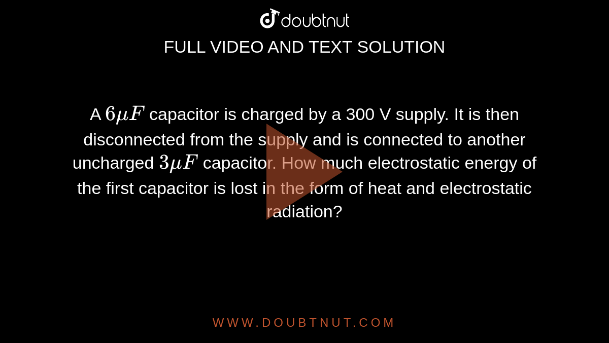 A `6muF` capacitor is charged by a 300 V supply. It is then disconnected from the supply and is connected to another uncharged `3muF` capacitor. How much electrostatic energy of the first capacitor is lost in the form of heat and electrostatic radiation?