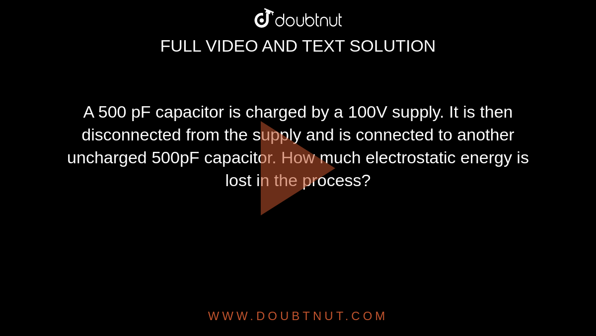 A 500 pF capacitor is charged by a 100V supply. It is then disconnected from the supply and is connected to another uncharged 500pF capacitor. How much electrostatic energy is lost in the process?