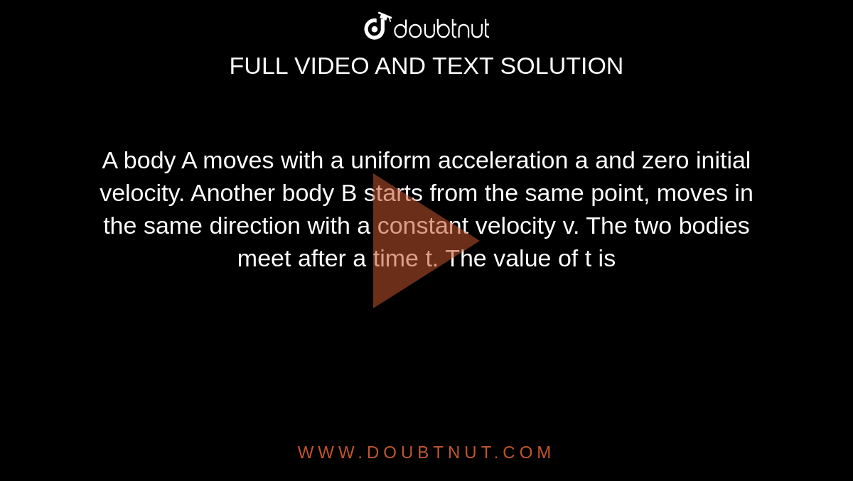  A body A moves with a uniform acceleration a and zero initial velocity. Another body B starts from the same point, moves in the same direction with a constant velocity v. The two bodies meet after a time t. The value of t is