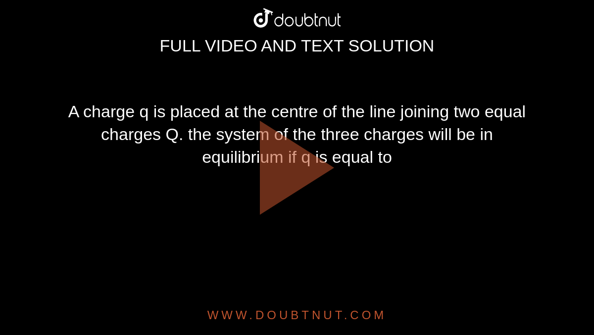 A charge q is placed at the centre of the line joining two equal charges Q. the system of the three charges will be in equilibrium if q is equal to
