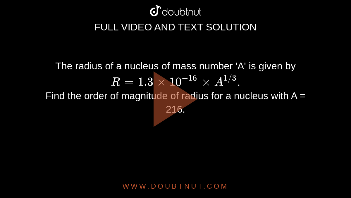 The radius of a nucleus of mass number 'A' is given by `R = 1.3 xx 10^-16 xx A^(1//3)`. <br> Find the order of magnitude of radius for a nucleus with A = 216.