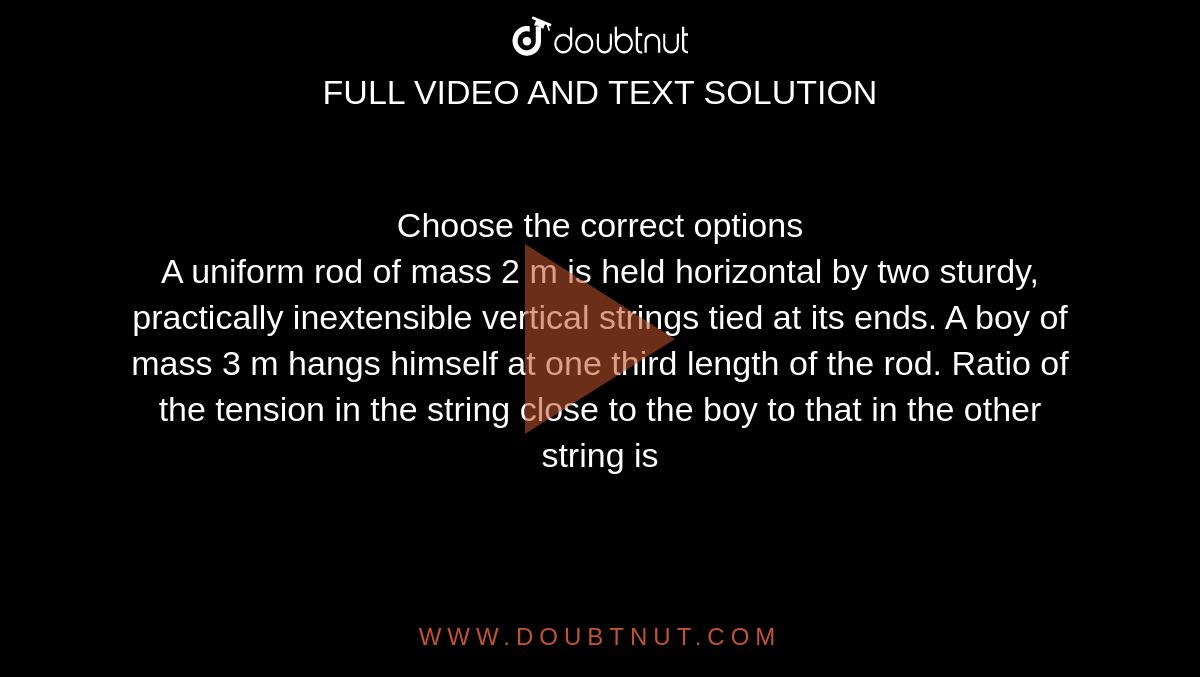 Choose the correct options<br> A uniform rod of mass 2 m is held horizontal by two sturdy, practically inextensible vertical strings tied at its ends. A boy of mass 3 m hangs himself at one third length of the rod. Ratio of the tension in the string  close to the boy to that in the other string is