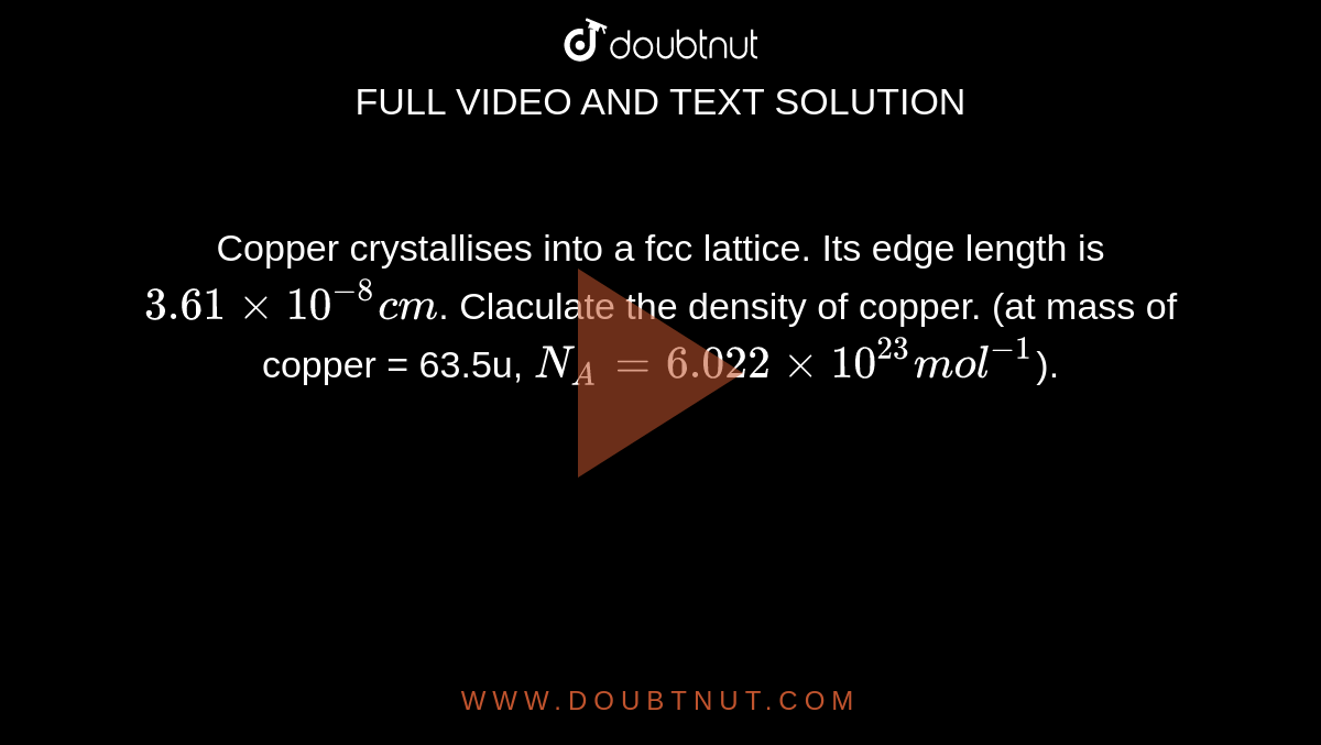 Copper crystallises into a fcc lattice. Its edge length is `3.61xx10^-8 cm`. Claculate the density of copper. (at mass of copper = 63.5u, `N_A = 6.022xx10^23mol^-1`).