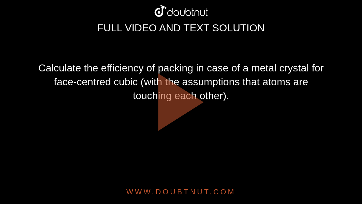 Calculate the efficiency of packing in case of a metal crystal for face-centred cubic (with the assumptions that atoms are touching each other).