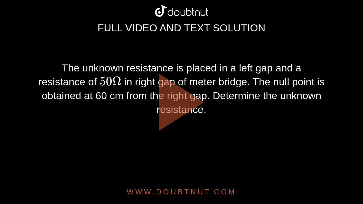 The unknown resistance is placed in a left gap and a resistance of `50 Omega` in right gap of meter bridge. The null point is obtained at 60 cm from the right gap. Determine the unknown resistance.