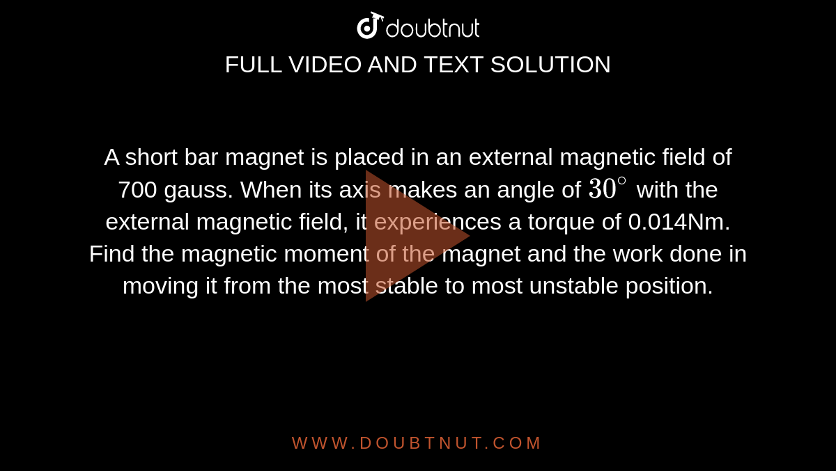 A short bar magnet is placed in an external magnetic field of 700 gauss. When its axis makes an angle of `30^@` with the external magnetic field, it experiences a torque of 0.014Nm. Find the magnetic moment of the magnet and the work done in moving it from the most stable to most unstable position.