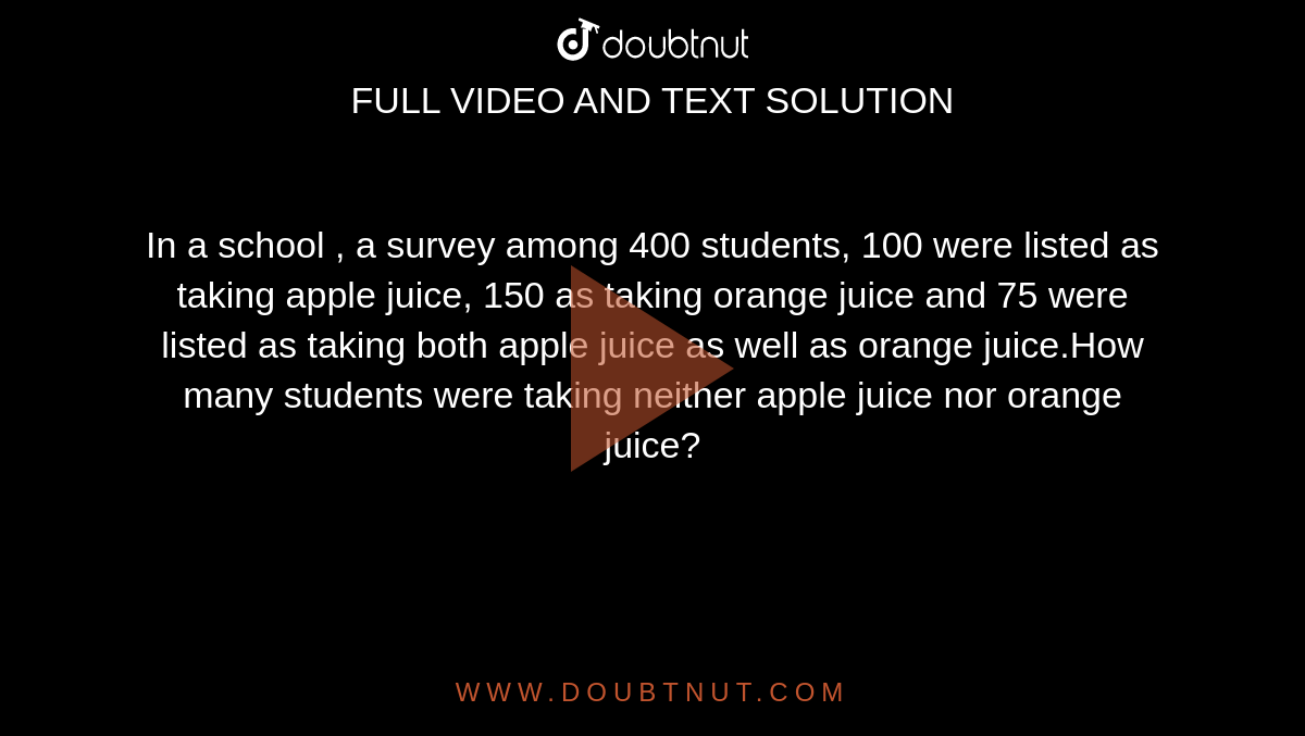 In a school , a survey among 400 students, 100 were listed as taking apple juice, 150 as taking orange juice and 75 were listed as taking both apple juice as well as orange juice.How many students were taking neither apple juice nor orange juice?