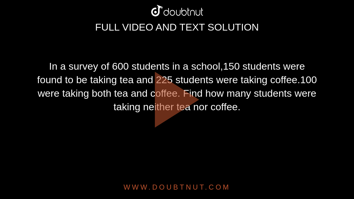 In a survey of 600 students in a school,150 students were found to be taking tea and 225 students were taking coffee.100 were taking both tea and coffee. Find how many students were taking neither tea nor coffee.