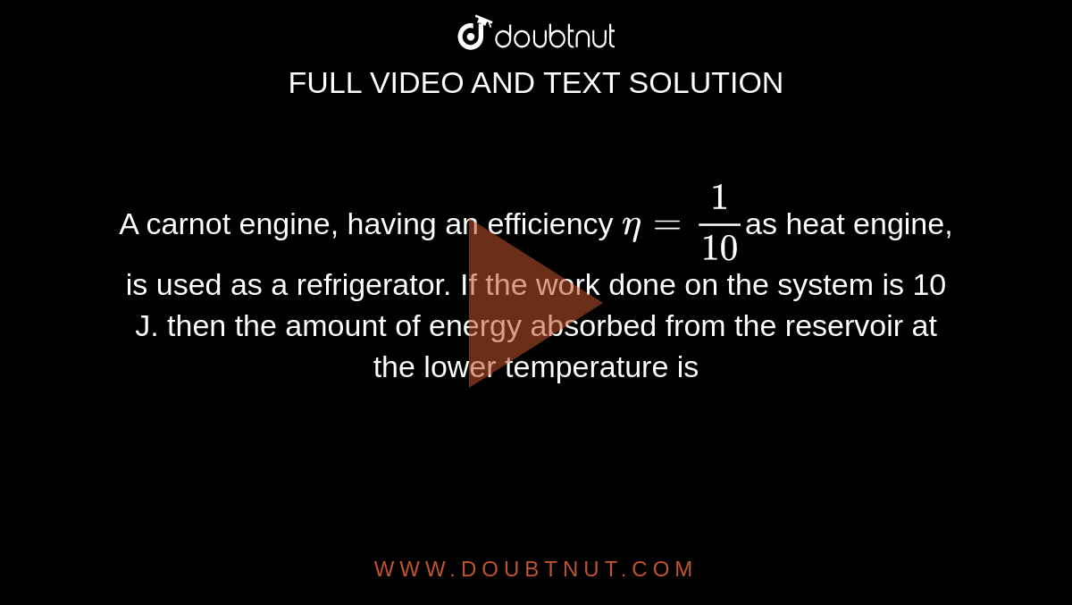 A carnot engine, having an efficiency `eta=1/10`as heat engine, is used as a refrigerator. If the work done on the system is 10 J. then the amount of energy absorbed from the reservoir at the lower temperature is
