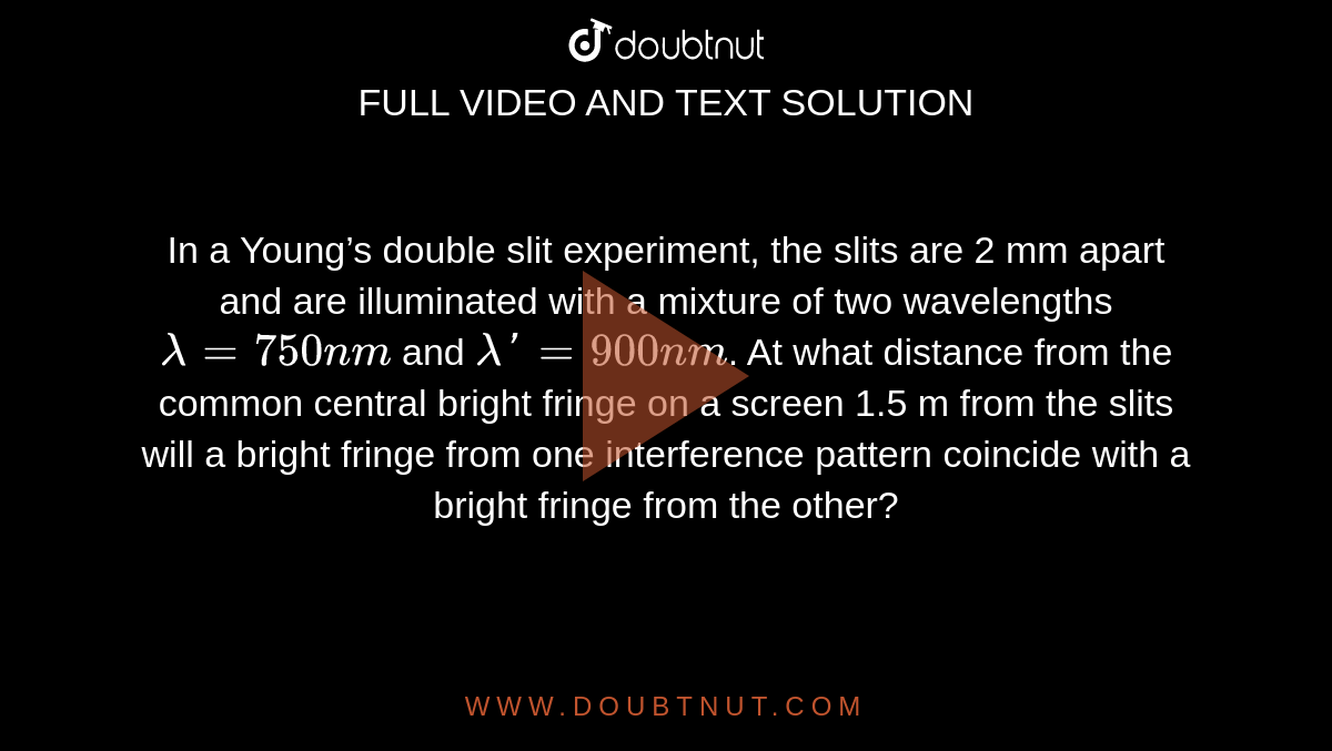 In a Young’s double slit experiment, the slits are 2 mm apart and are illuminated with a mixture of two wavelengths`lambda=750nm` and `lambda'= 900 nm`. At what distance from the common central bright fringe on a screen 1.5 m from the slits will a bright fringe from one interference pattern coincide with a bright fringe from the other?