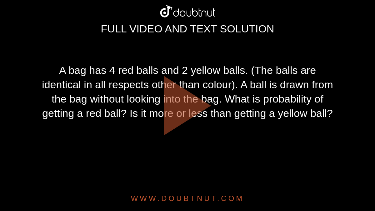 A bag has 4 red balls and 2 yellow balls. (The balls are identical in all respects other than colour). A ball is drawn from the bag without looking into the bag. What is probability of getting a red ball? Is it more or less than getting a yellow ball?