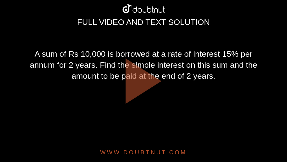 A sum of Rs 10,000 is borrowed at a rate of interest 15% per annum for 2 years. Find the simple interest on this sum and the amount to be paid at the end of 2 years. 