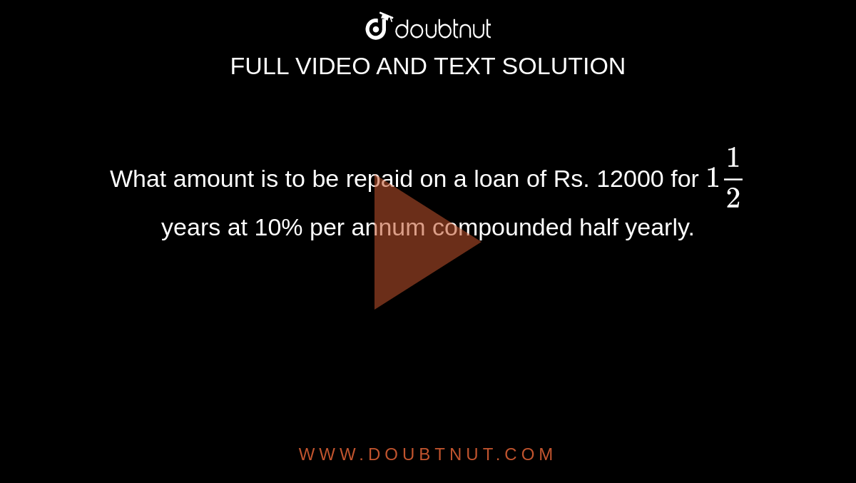 What amount is to be repaid on a loan of Rs. 12000 for `1 (1)/(2)` years at 10% per annum compounded half yearly. 