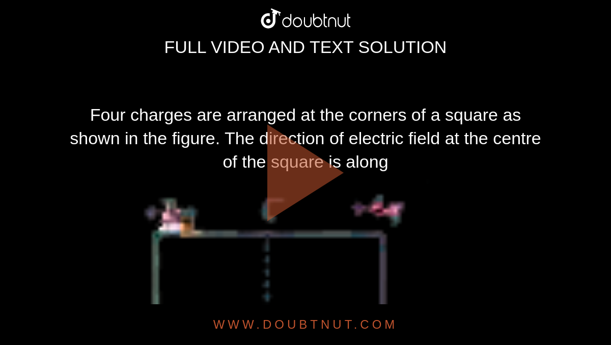 Four charges are arranged at the corners of a square as shown in the figure. The direction of electric field at the centre of the square is along <br> <img src="https://doubtnut-static.s.llnwi.net/static/physics_images/AKS_DOC_OBJ_PHY_XII_V02_B_C01_E01_028_Q01.png" width="80%"> 