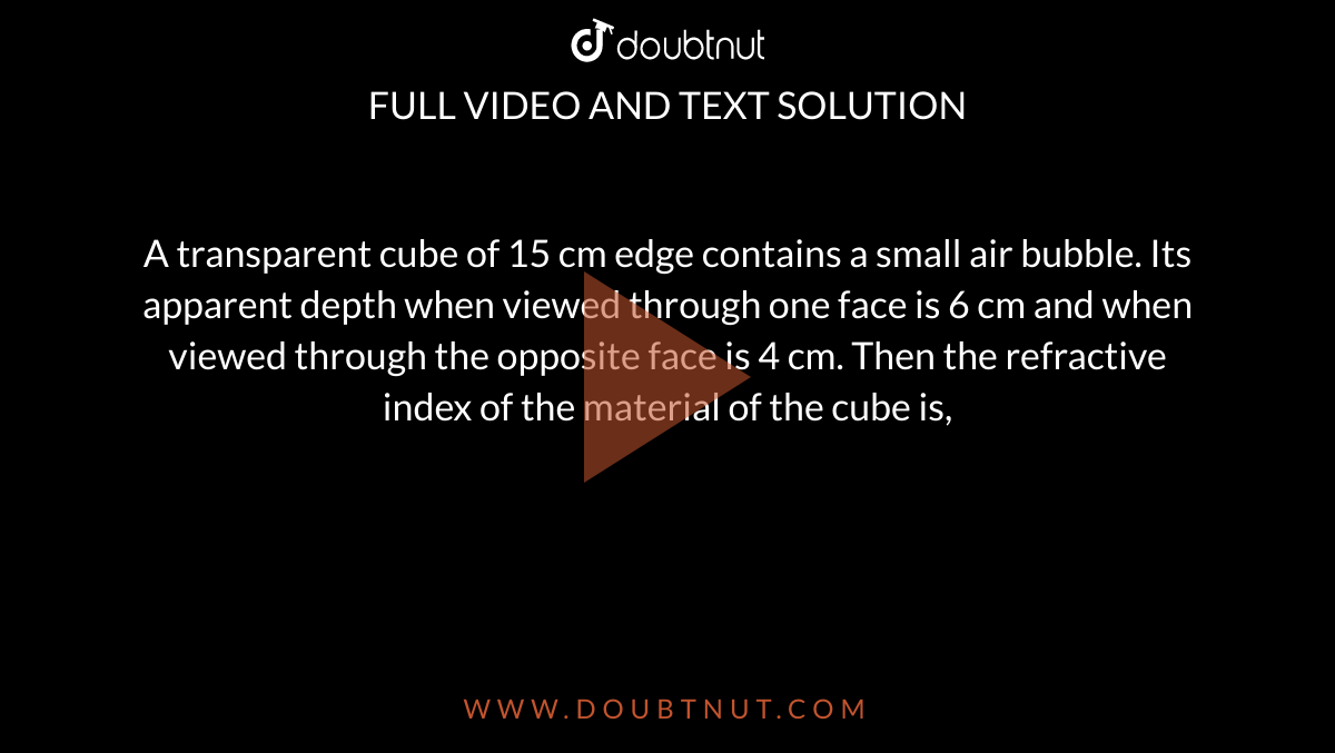 A transparent cube of 15 cm edge contains a small air bubble. Its apparent depth when viewed through one face is 6 cm and when viewed through the opposite face is 4 cm. Then the refractive index of the material of the cube is,