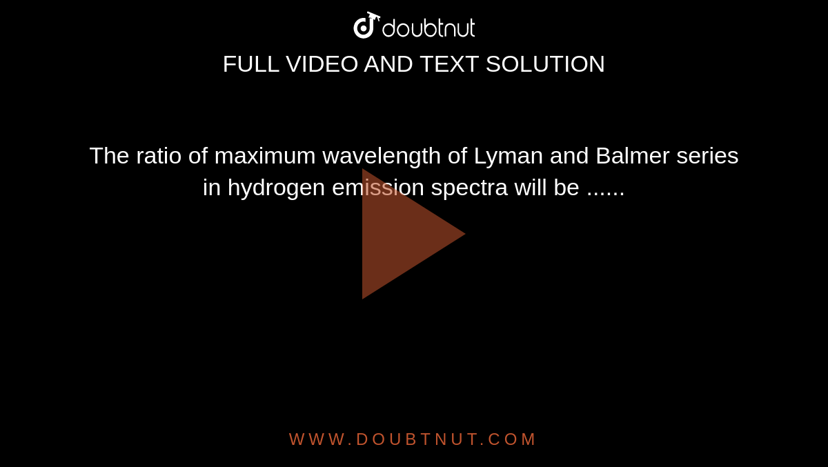 The ratio of maximum wavelength of Lyman and Balmer series in hydrogen emission spectra will be ......
