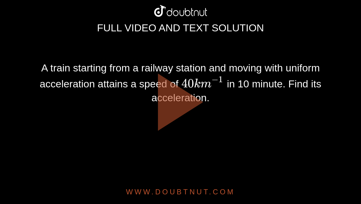 A train starting from a railway station and moving with uniform acceleration attains a speed of `40 km ^(-1)` in 10 minute. Find its acceleration. 