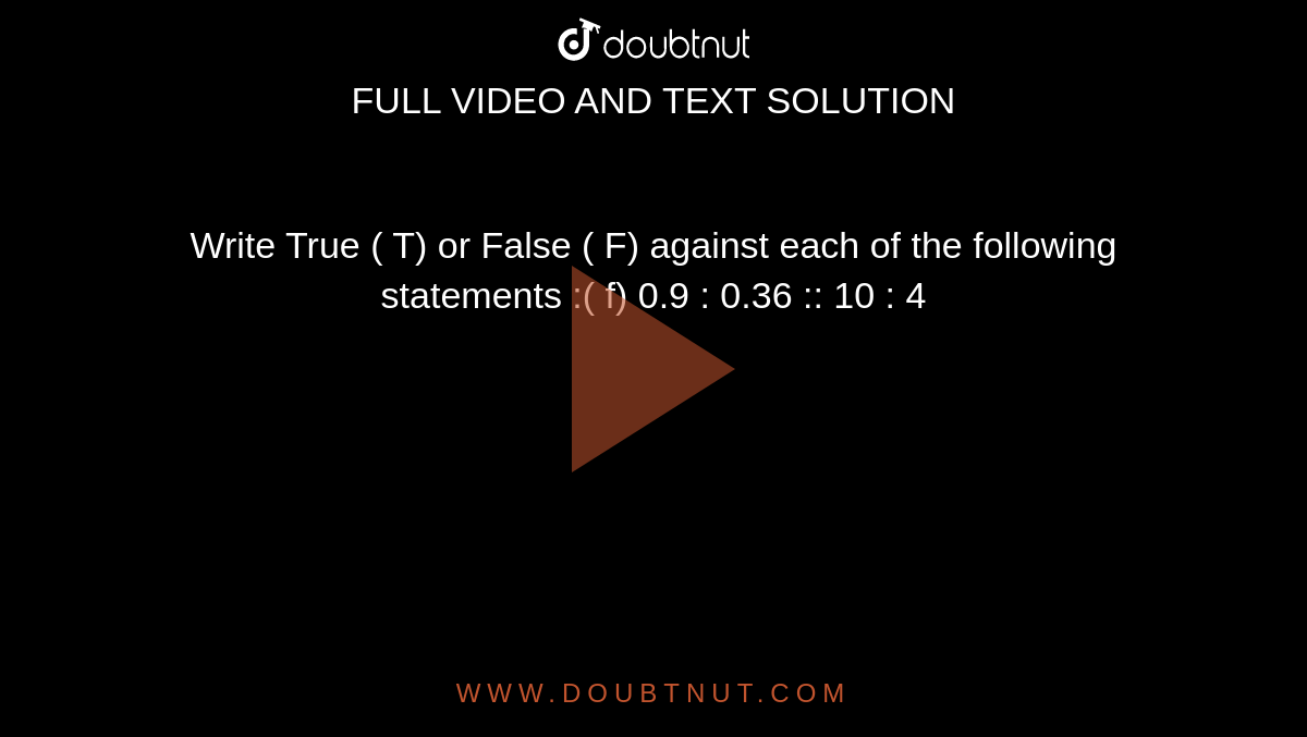 Write True ( T) or False ( F) against each of the following statements :( f) 0.9 : 0.36 :: 10 : 4