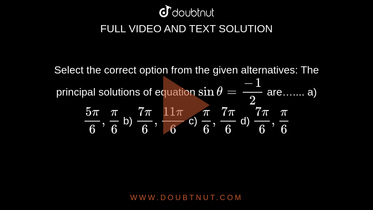 Select the correct option from the given alternatives: The principal solutions of equation `sintheta =frac{-1}{2}` are…....
a)  `frac{5pi}{6},frac{pi}{6}`
b)  `frac{7pi}{6},frac{11pi]{6}`
c)  `frac{pi}{6},frac{7pi}{6}`
d)  `frac{7pi}{6}, frac{pi}{6}`