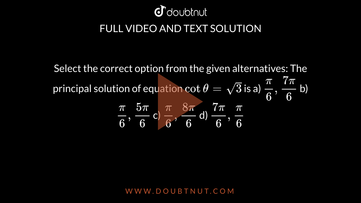 Select the correct option from the given alternatives: The principal solution of equation `cottheta = sqrt3 ` is
a) `frac{pi}{6},frac{7pi}{6}`
b)  `frac{pi}{6},frac{5pi}{6}`
c)  `frac{pi}{6},frac{8pi}{6}`
d)   `frac{7pi}{6},frac{pi}{6}`