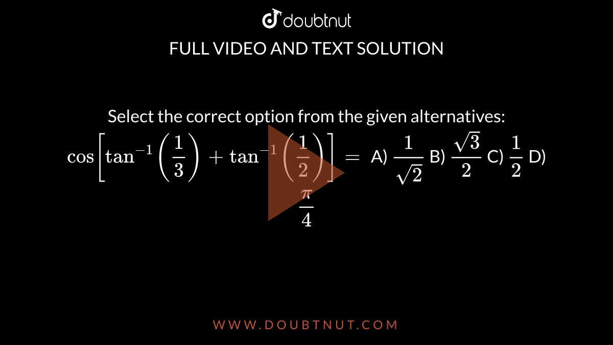 Select the correct option from the given alternatives: `cos[tan^-1(frac{1}{3})+tan^-1(frac{1}{2})] =       `
A) `frac{1}{sqrt2}`
B)  `frac{sqrt3}{2}`
C)  `frac{1}{2}`
D)  `frac{pi}{4}`
