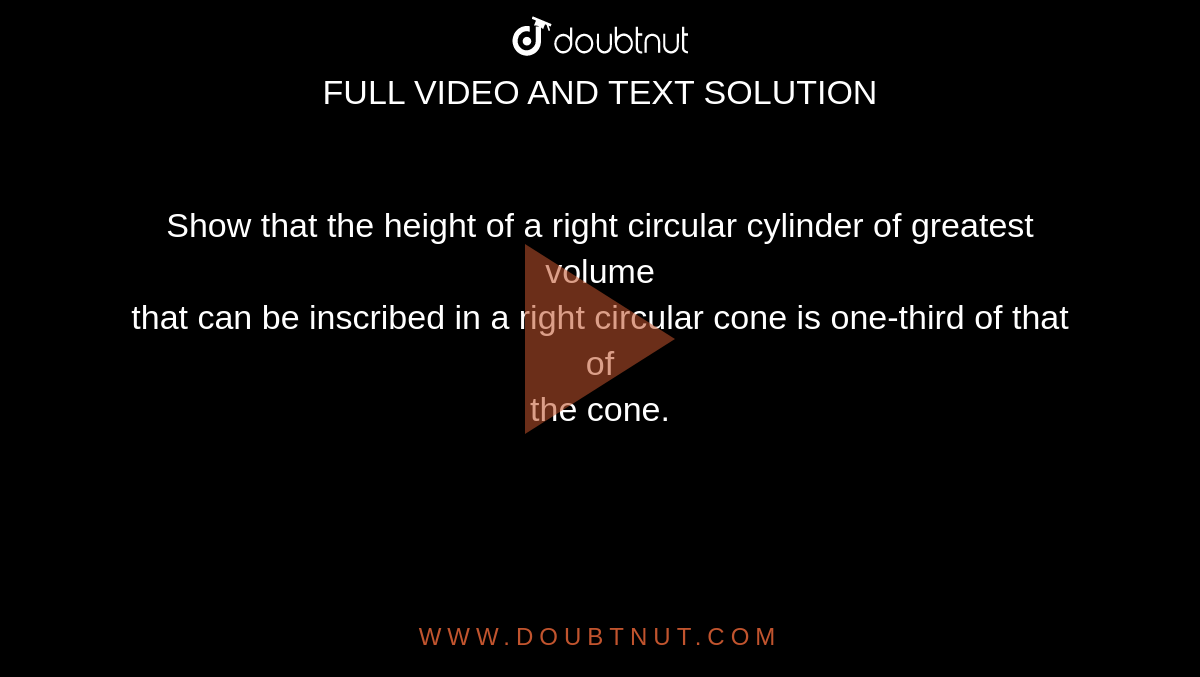 Show that the height of a right circular cylinder of greatest volume <br> that can be inscribed in a right circular cone is one-third of that of <br> the cone.