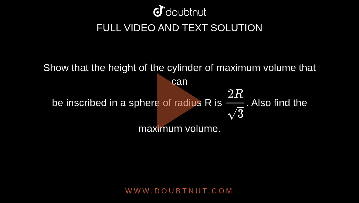 Show that the height of the cylinder of maximum volume that can <br> be inscribed in a sphere of radius R is `frac{2R}{sqrt 3}`. Also find the maximum volume.