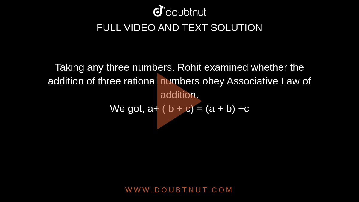 Taking any three numbers. Rohit examined whether the addition of three rational numbers obey Associative Law of addition. <br> We got, a+ ( b + c) = (a + b) +c 